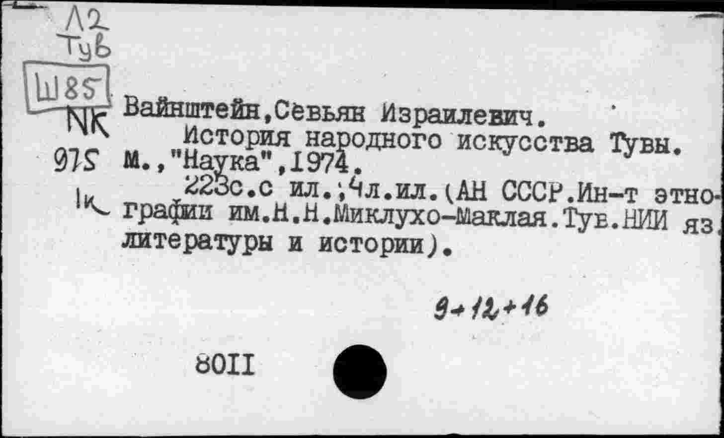 ﻿<MS
к
Вайнштейн,Севьян Израилевич.
История народного искусства Тувы. М./'Наука", 1974.
223с.с ил.л.ил.(АН СССР.Ин-т этно-гравии им.H.Н.Миклухо-Маклая.Туе.НИИ яз, литературы и истории).

Ö0II